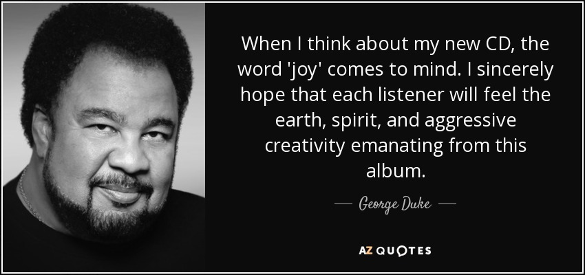 When I think about my new CD, the word 'joy' comes to mind. I sincerely hope that each listener will feel the earth, spirit, and aggressive creativity emanating from this album. - George Duke