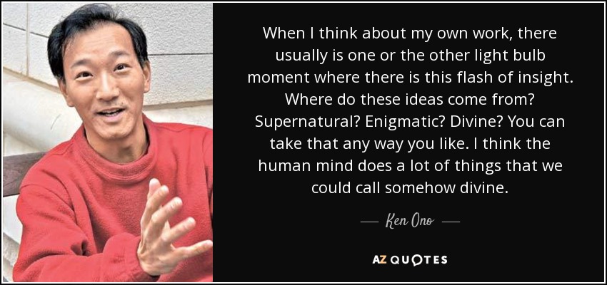 When I think about my own work, there usually is one or the other light bulb moment where there is this flash of insight. Where do these ideas come from? Supernatural? Enigmatic? Divine? You can take that any way you like. I think the human mind does a lot of things that we could call somehow divine. - Ken Ono