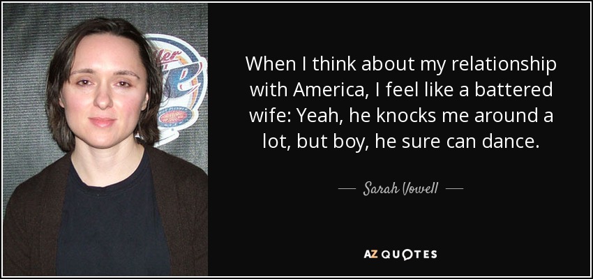 When I think about my relationship with America, I feel like a battered wife: Yeah, he knocks me around a lot, but boy, he sure can dance. - Sarah Vowell
