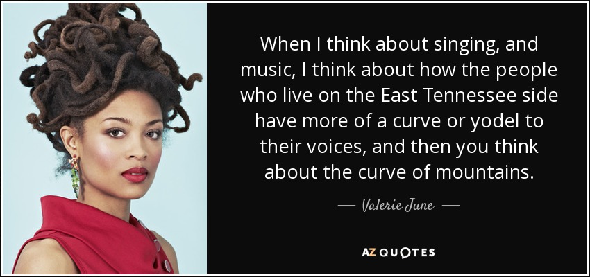 When I think about singing, and music, I think about how the people who live on the East Tennessee side have more of a curve or yodel to their voices, and then you think about the curve of mountains. - Valerie June