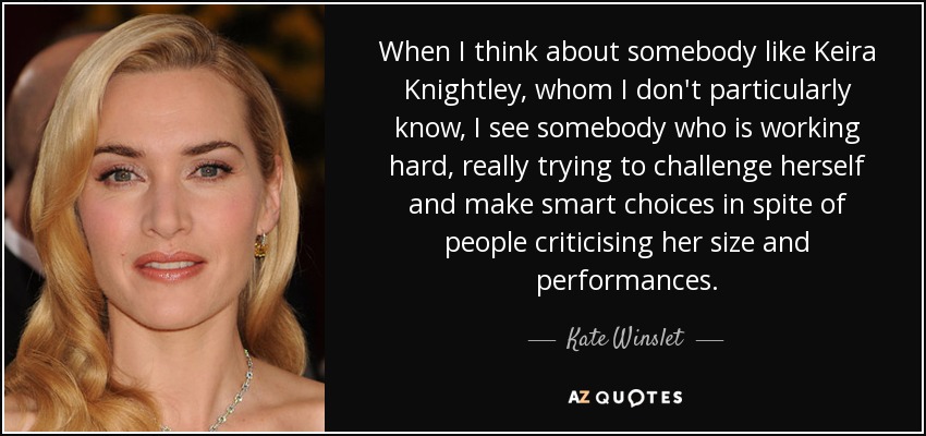 When I think about somebody like Keira Knightley, whom I don't particularly know, I see somebody who is working hard, really trying to challenge herself and make smart choices in spite of people criticising her size and performances. - Kate Winslet