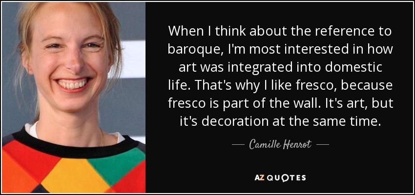 When I think about the reference to baroque, I'm most interested in how art was integrated into domestic life. That's why I like fresco, because fresco is part of the wall. It's art, but it's decoration at the same time. - Camille Henrot