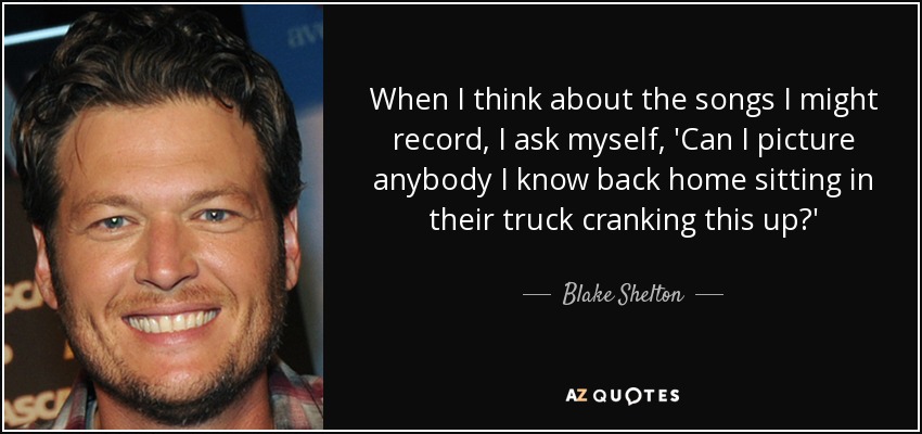 When I think about the songs I might record, I ask myself, 'Can I picture anybody I know back home sitting in their truck cranking this up?' - Blake Shelton