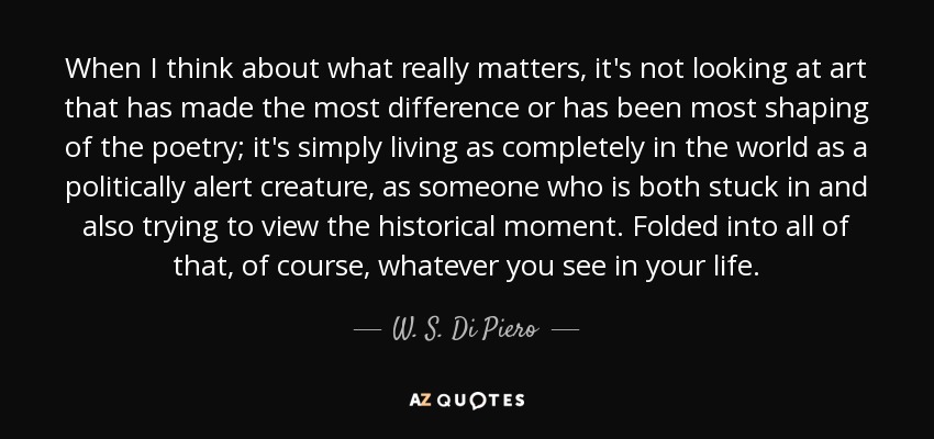 When I think about what really matters, it's not looking at art that has made the most difference or has been most shaping of the poetry; it's simply living as completely in the world as a politically alert creature, as someone who is both stuck in and also trying to view the historical moment. Folded into all of that, of course, whatever you see in your life. - W. S. Di Piero