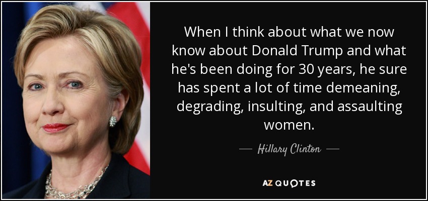 When I think about what we now know about Donald Trump and what he's been doing for 30 years, he sure has spent a lot of time demeaning, degrading, insulting, and assaulting women. - Hillary Clinton