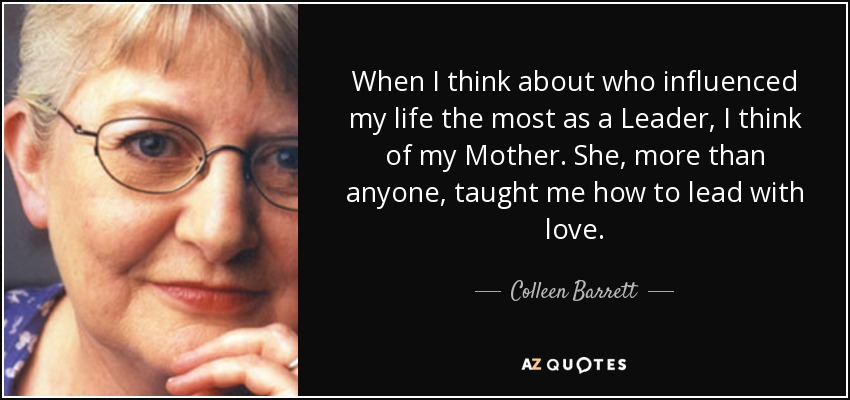 When I think about who influenced my life the most as a Leader, I think of my Mother. She, more than anyone, taught me how to lead with love. - Colleen Barrett