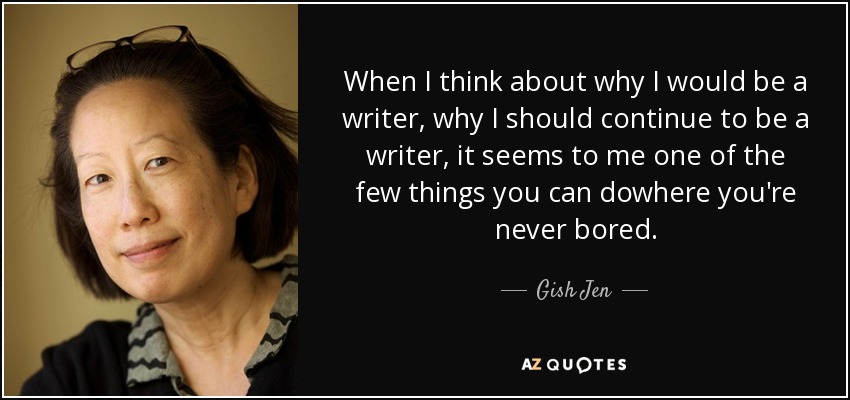 When I think about why I would be a writer, why I should continue to be a writer, it seems to me one of the few things you can dowhere you're never bored. - Gish Jen