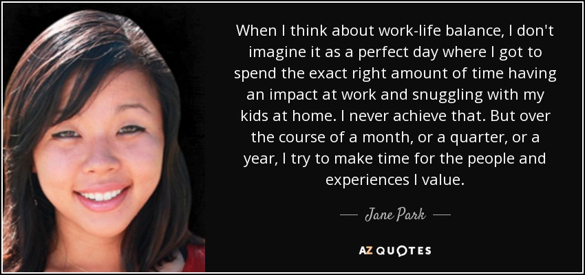 When I think about work-life balance, I don't imagine it as a perfect day where I got to spend the exact right amount of time having an impact at work and snuggling with my kids at home. I never achieve that. But over the course of a month, or a quarter, or a year, I try to make time for the people and experiences I value. - Jane Park