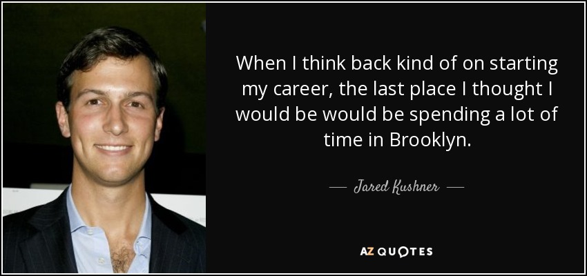 When I think back kind of on starting my career, the last place I thought I would be would be spending a lot of time in Brooklyn. - Jared Kushner