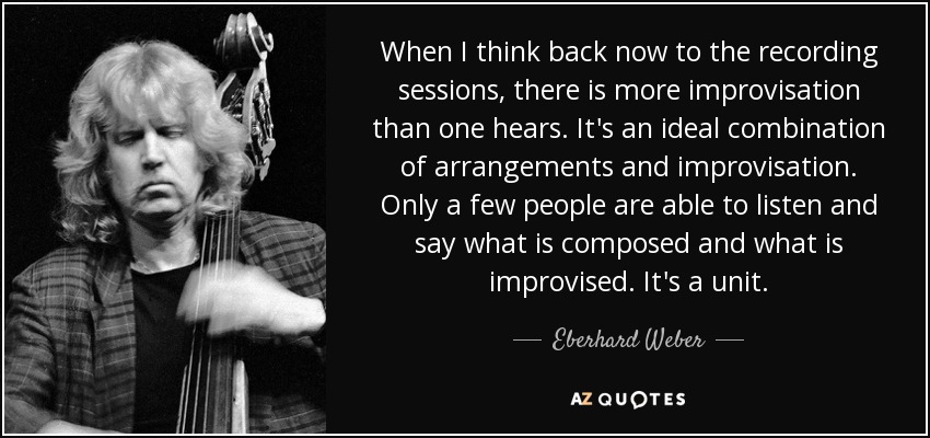 When I think back now to the recording sessions, there is more improvisation than one hears. It's an ideal combination of arrangements and improvisation. Only a few people are able to listen and say what is composed and what is improvised. It's a unit. - Eberhard Weber