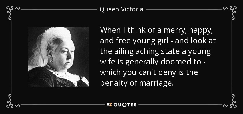 When I think of a merry, happy, and free young girl - and look at the ailing aching state a young wife is generally doomed to - which you can't deny is the penalty of marriage. - Queen Victoria