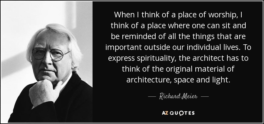 When I think of a place of worship, I think of a place where one can sit and be reminded of all the things that are important outside our individual lives. To express spirituality, the architect has to think of the original material of architecture, space and light. - Richard Meier