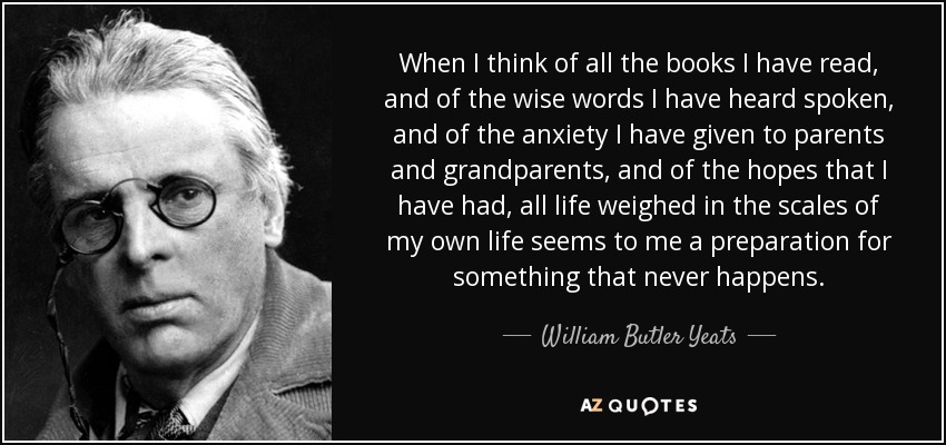 When I think of all the books I have read, and of the wise words I have heard spoken, and of the anxiety I have given to parents and grandparents, and of the hopes that I have had, all life weighed in the scales of my own life seems to me a preparation for something that never happens. - William Butler Yeats