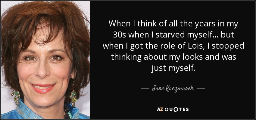 When I think of all the years in my 30s when I starved myself... but when I got the role of Lois, I stopped thinking about my looks and was just myself. - Jane Kaczmarek