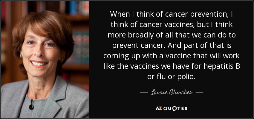 When I think of cancer prevention, I think of cancer vaccines, but I think more broadly of all that we can do to prevent cancer. And part of that is coming up with a vaccine that will work like the vaccines we have for hepatitis B or flu or polio. - Laurie Glimcher