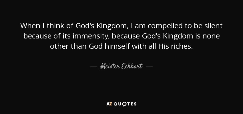 When I think of God's Kingdom, I am compelled to be silent because of its immensity, because God's Kingdom is none other than God himself with all His riches. - Meister Eckhart