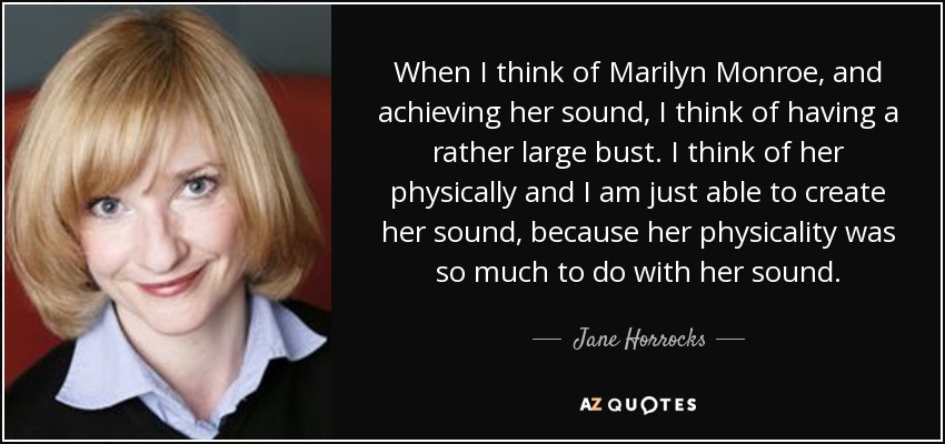 When I think of Marilyn Monroe, and achieving her sound, I think of having a rather large bust. I think of her physically and I am just able to create her sound, because her physicality was so much to do with her sound. - Jane Horrocks
