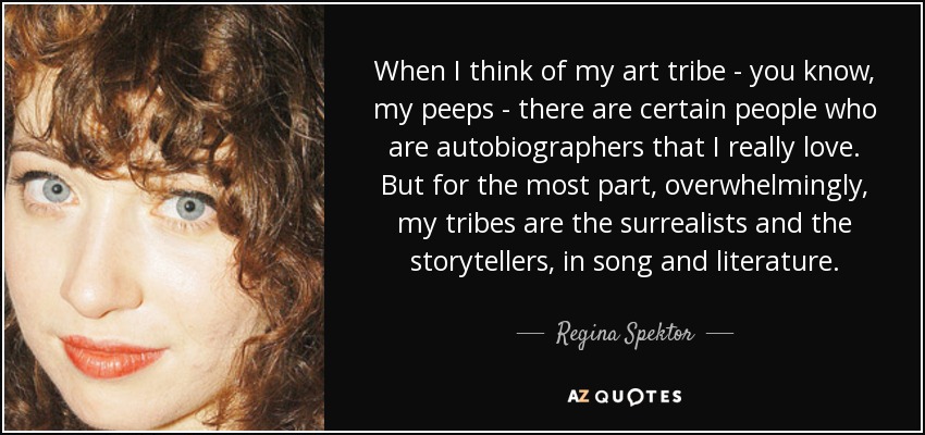 When I think of my art tribe - you know, my peeps - there are certain people who are autobiographers that I really love. But for the most part, overwhelmingly, my tribes are the surrealists and the storytellers, in song and literature. - Regina Spektor