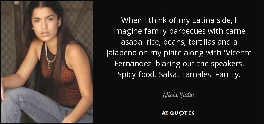 When I think of my Latina side, I imagine family barbecues with carne asada, rice, beans, tortillas and a jalapeno on my plate along with 'Vicente Fernandez' blaring out the speakers. Spicy food. Salsa. Tamales. Family. - Alicia Sixtos