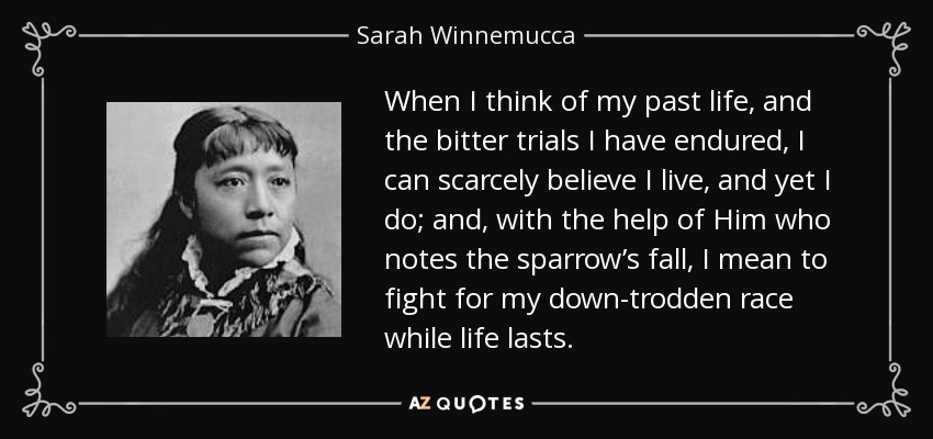 When I think of my past life, and the bitter trials I have endured, I can scarcely believe I live, and yet I do; and, with the help of Him who notes the sparrow’s fall, I mean to fight for my down-trodden race while life lasts. - Sarah Winnemucca