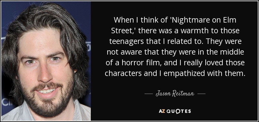 When I think of 'Nightmare on Elm Street,' there was a warmth to those teenagers that I related to. They were not aware that they were in the middle of a horror film, and I really loved those characters and I empathized with them. - Jason Reitman