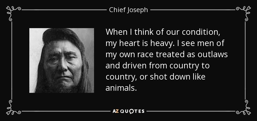 When I think of our condition, my heart is heavy. I see men of my own race treated as outlaws and driven from country to country, or shot down like animals. - Chief Joseph