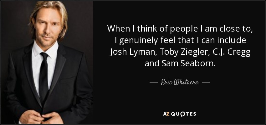 When I think of people I am close to, I genuinely feel that I can include Josh Lyman, Toby Ziegler, C.J. Cregg and Sam Seaborn. - Eric Whitacre