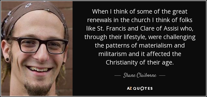 When I think of some of the great renewals in the church I think of folks like St. Francis and Clare of Assisi who, through their lifestyle, were challenging the patterns of materialism and militarism and it affected the Christianity of their age. - Shane Claiborne