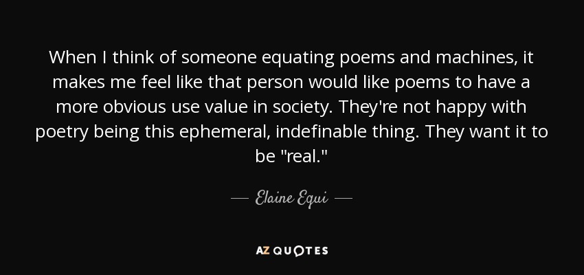When I think of someone equating poems and machines, it makes me feel like that person would like poems to have a more obvious use value in society. They're not happy with poetry being this ephemeral, indefinable thing. They want it to be 