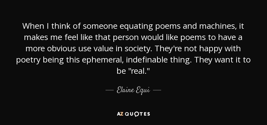 When I think of someone equating poems and machines, it makes me feel like that person would like poems to have a more obvious use value in society. They're not happy with poetry being this ephemeral, indefinable thing. They want it to be 