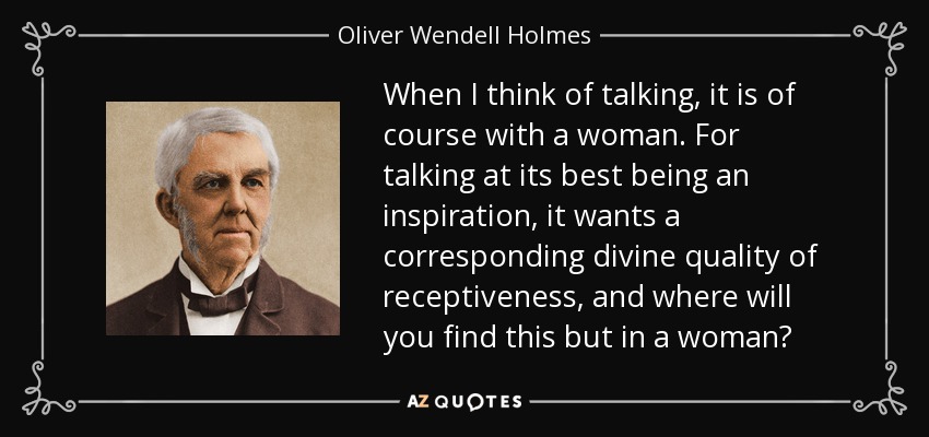 When I think of talking, it is of course with a woman. For talking at its best being an inspiration, it wants a corresponding divine quality of receptiveness, and where will you find this but in a woman? - Oliver Wendell Holmes Sr. 