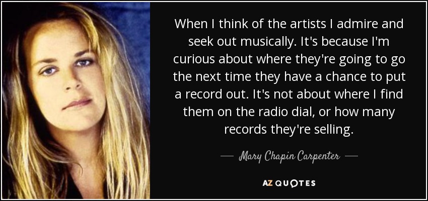 When I think of the artists I admire and seek out musically. It's because I'm curious about where they're going to go the next time they have a chance to put a record out. It's not about where I find them on the radio dial, or how many records they're selling. - Mary Chapin Carpenter