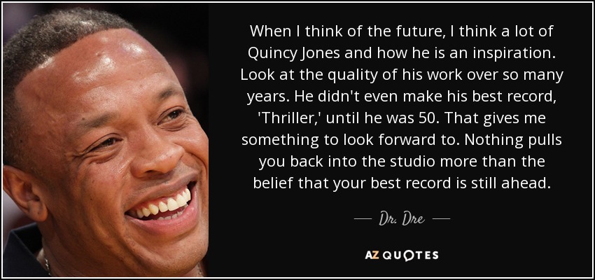 When I think of the future, I think a lot of Quincy Jones and how he is an inspiration. Look at the quality of his work over so many years. He didn't even make his best record, 'Thriller,' until he was 50. That gives me something to look forward to. Nothing pulls you back into the studio more than the belief that your best record is still ahead. - Dr. Dre
