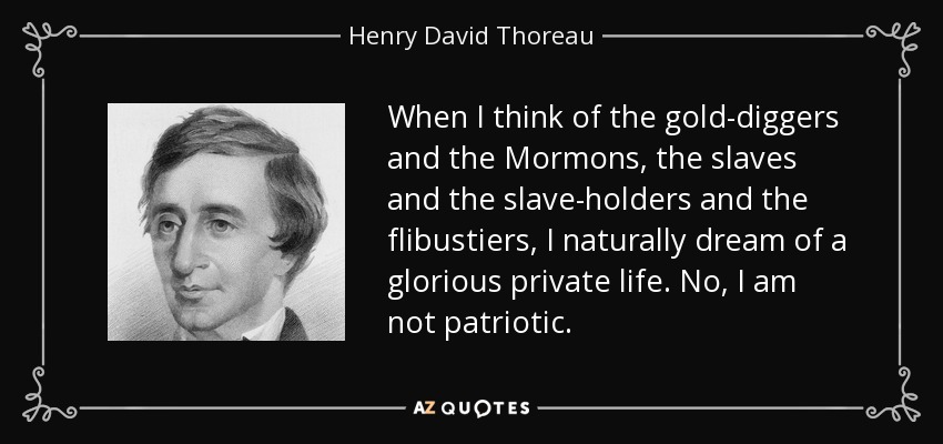 When I think of the gold-diggers and the Mormons, the slaves and the slave-holders and the flibustiers, I naturally dream of a glorious private life. No, I am not patriotic. - Henry David Thoreau