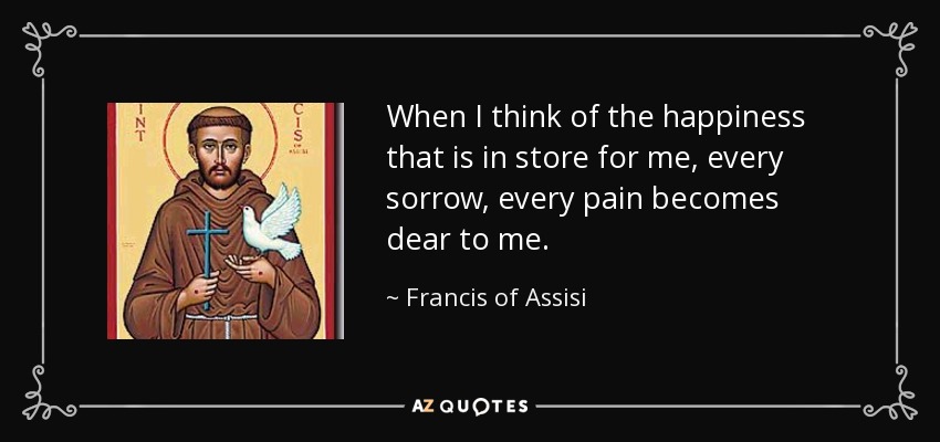 When I think of the happiness that is in store for me, every sorrow, every pain becomes dear to me. - Francis of Assisi