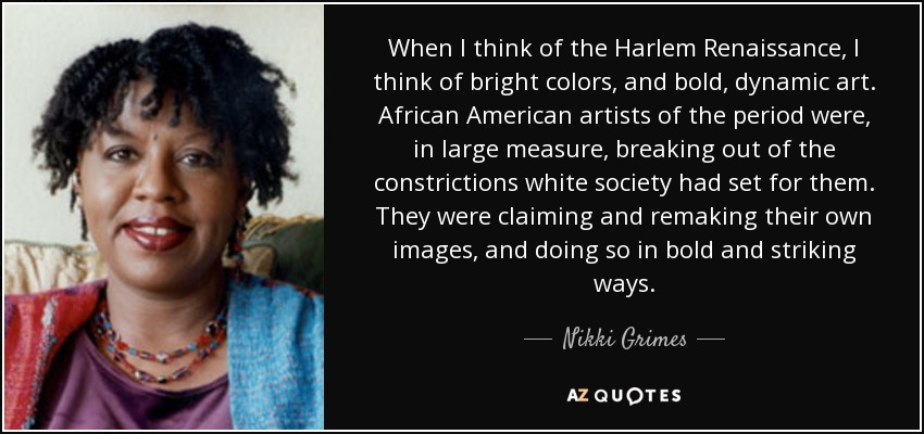 When I think of the Harlem Renaissance, I think of bright colors, and bold, dynamic art. African American artists of the period were, in large measure, breaking out of the constrictions white society had set for them. They were claiming and remaking their own images, and doing so in bold and striking ways. - Nikki Grimes