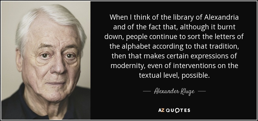 When I think of the library of Alexandria and of the fact that, although it burnt down, people continue to sort the letters of the alphabet according to that tradition, then that makes certain expressions of modernity, even of interventions on the textual level, possible. - Alexander Kluge