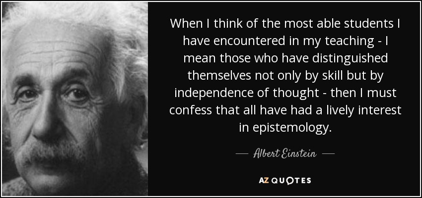 When I think of the most able students I have encountered in my teaching - I mean those who have distinguished themselves not only by skill but by independence of thought - then I must confess that all have had a lively interest in epistemology. - Albert Einstein