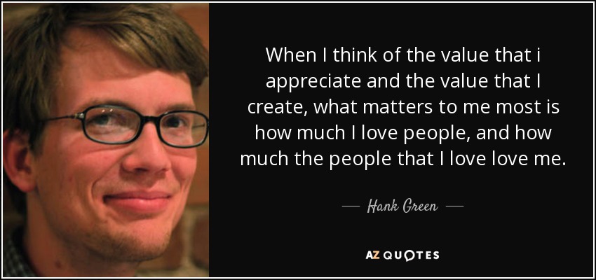 When I think of the value that i appreciate and the value that I create, what matters to me most is how much I love people, and how much the people that I love love me. - Hank Green