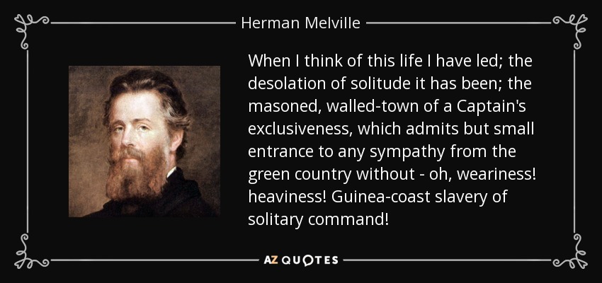 When I think of this life I have led; the desolation of solitude it has been; the masoned, walled-town of a Captain's exclusiveness, which admits but small entrance to any sympathy from the green country without - oh, weariness! heaviness! Guinea-coast slavery of solitary command! - Herman Melville