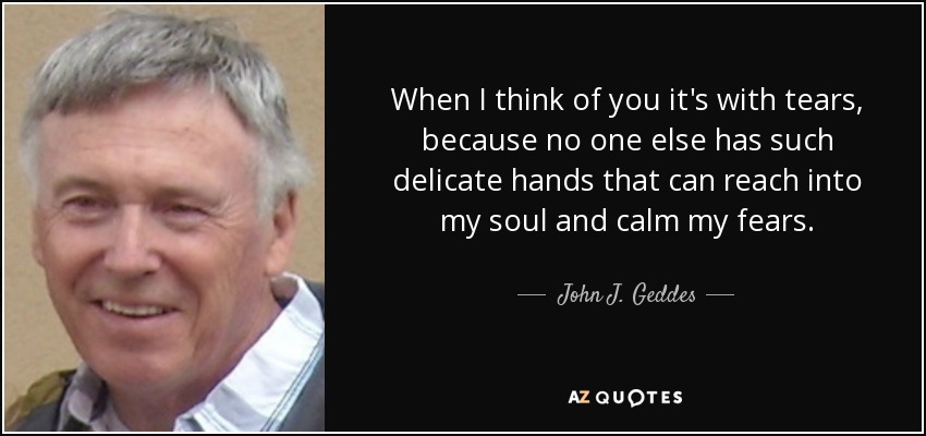 When I think of you it's with tears, because no one else has such delicate hands that can reach into my soul and calm my fears. - John J. Geddes