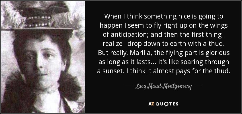 When I think something nice is going to happen I seem to fly right up on the wings of anticipation; and then the first thing I realize I drop down to earth with a thud. But really, Marilla, the flying part is glorious as long as it lasts. . . it's like soaring through a sunset. I think it almost pays for the thud. - Lucy Maud Montgomery