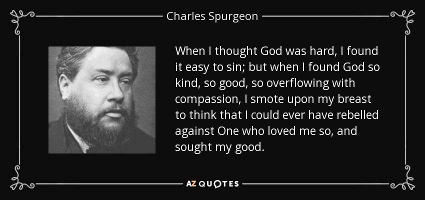 When I thought God was hard, I found it easy to sin; but when I found God so kind, so good, so overflowing with compassion, I smote upon my breast to think that I could ever have rebelled against One who loved me so, and sought my good. - Charles Spurgeon