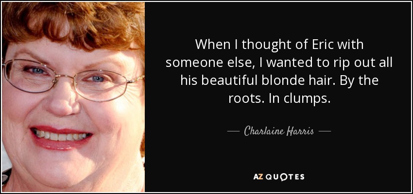 When I thought of Eric with someone else, I wanted to rip out all his beautiful blonde hair. By the roots. In clumps. - Charlaine Harris