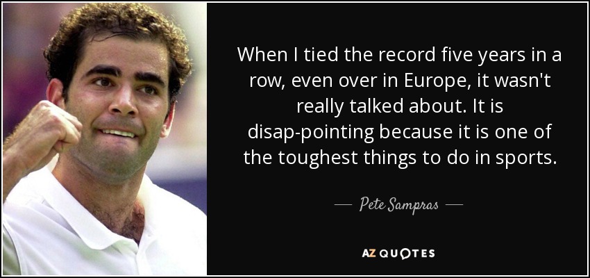 When I tied the record five years in a row, even over in Europe, it wasn't really talked about. It is disap-pointing because it is one of the toughest things to do in sports. - Pete Sampras