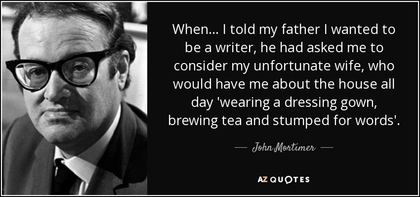 When... I told my father I wanted to be a writer, he had asked me to consider my unfortunate wife, who would have me about the house all day 'wearing a dressing gown, brewing tea and stumped for words'. - John Mortimer
