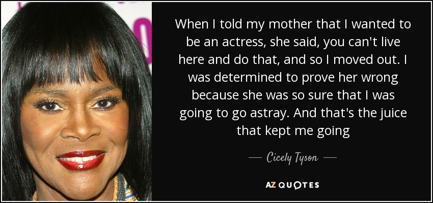 When I told my mother that I wanted to be an actress, she said, you can't live here and do that, and so I moved out. I was determined to prove her wrong because she was so sure that I was going to go astray. And that's the juice that kept me going - Cicely Tyson