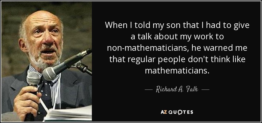 When I told my son that I had to give a talk about my work to non-mathematicians, he warned me that regular people don't think like mathematicians. - Richard A. Falk