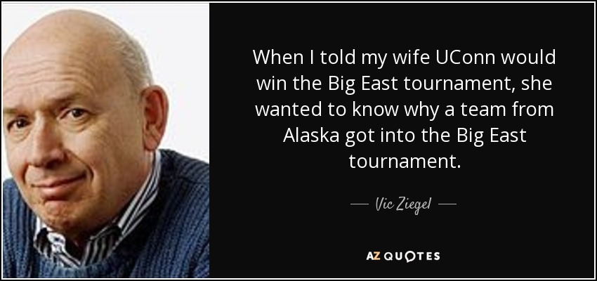 When I told my wife UConn would win the Big East tournament, she wanted to know why a team from Alaska got into the Big East tournament. - Vic Ziegel