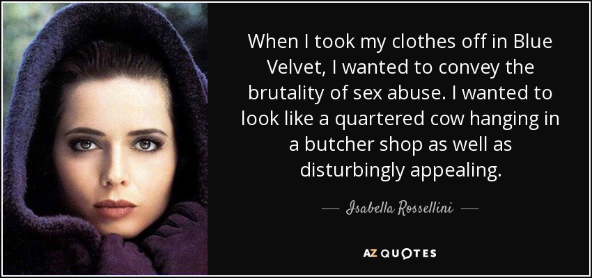 When I took my clothes off in Blue Velvet, I wanted to convey the brutality of sex abuse. I wanted to look like a quartered cow hanging in a butcher shop as well as disturbingly appealing. - Isabella Rossellini